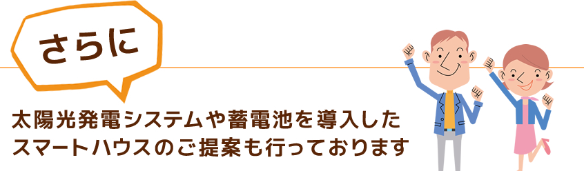 さらに、太陽光発電システムや蓄電池を導入したスマートハウスのご提案も行っております