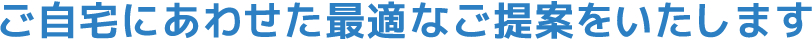 ご家庭にあわせた最適なご提案をいたします