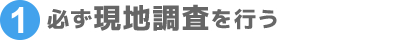 ①必ず現地調査を行う