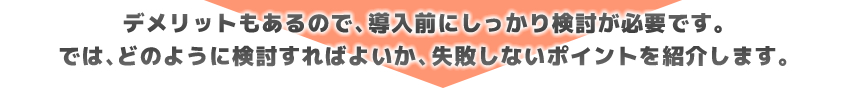 デメリットもあるので、導入前にしっかり検討が必要です。では、どのように検討すればよいか、失敗しないポイントを紹介します。