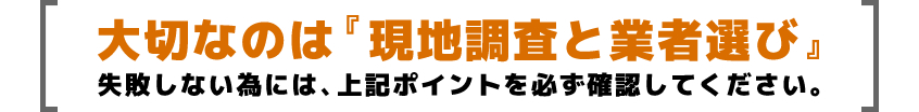 大切なのは『現地調査と業者選び』失敗しない為には、上記ポイントを必ず確認してください。