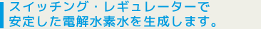 スイッチング・レギュレーターで安定した電解水素水を生成します。
