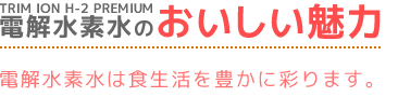 TRIM ION H-2 PREMIUM電解水素水のおいしい魅力　電解水素水は食生活を豊に彩ります