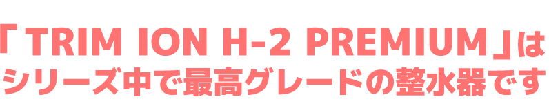 「TRIM ION H-2 PREMIUM」はシリーズ中で最高グレードの整水器です